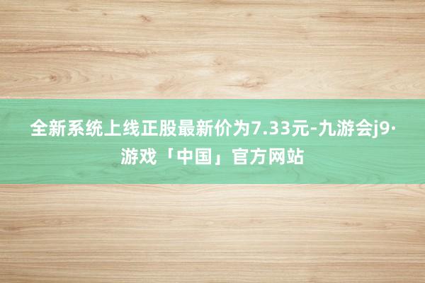 全新系统上线正股最新价为7.33元-九游会j9·游戏「中国」官方网站