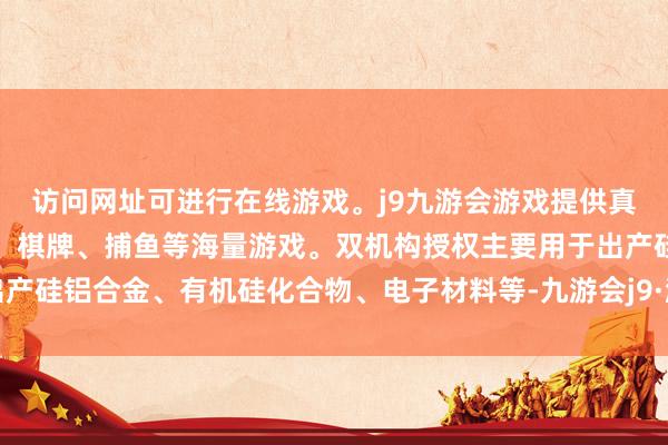 访问网址可进行在线游戏。j9九游会游戏提供真人、体育、电子、彩票、棋牌、捕鱼等海量游戏。双机构授权主要用于出产硅铝合金、有机硅化合物、电子材料等-九游会j9·游戏「中国」官方网站