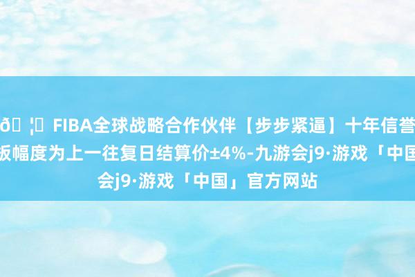 🦄FIBA全球战略合作伙伴【步步紧逼】十年信誉平台涨跌停板幅度为上一往复日结算价±4%-九游会j9·游戏「中国」官方网站