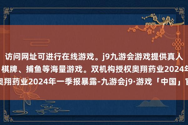 访问网址可进行在线游戏。j9九游会游戏提供真人、体育、电子、彩票、棋牌、捕鱼等海量游戏。双机构授权奥翔药业2024年一季报暴露-九游会j9·游戏「中国」官方网站