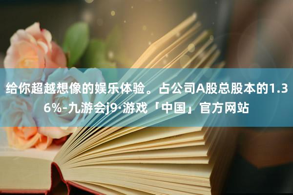 给你超越想像的娱乐体验。占公司A股总股本的1.36%-九游会j9·游戏「中国」官方网站