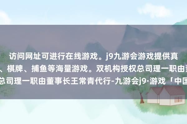 访问网址可进行在线游戏。j9九游会游戏提供真人、体育、电子、彩票、棋牌、捕鱼等海量游戏。双机构授权总司理一职由董事长王常青代行-九游会j9·游戏「中国」官方网站