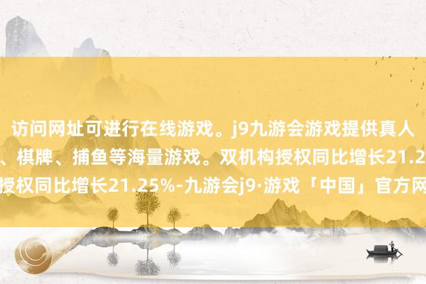 访问网址可进行在线游戏。j9九游会游戏提供真人、体育、电子、彩票、棋牌、捕鱼等海量游戏。双机构授权同比增长21.25%-九游会j9·游戏「中国」官方网站