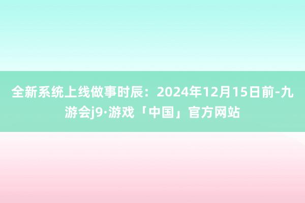 全新系统上线做事时辰：2024年12月15日前-九游会j9·游戏「中国」官方网站