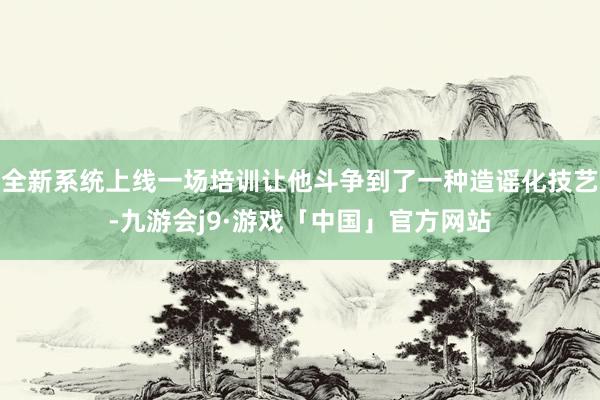 全新系统上线一场培训让他斗争到了一种造谣化技艺-九游会j9·游戏「中国」官方网站