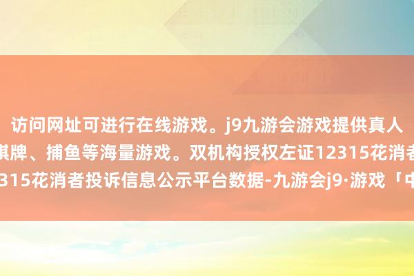 访问网址可进行在线游戏。j9九游会游戏提供真人、体育、电子、彩票、棋牌、捕鱼等海量游戏。双机构授权左证12315花消者投诉信息公示平台数据-九游会j9·游戏「中国」官方网站