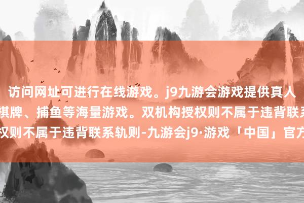 访问网址可进行在线游戏。j9九游会游戏提供真人、体育、电子、彩票、棋牌、捕鱼等海量游戏。双机构授权则不属于违背联系轨则-九游会j9·游戏「中国」官方网站