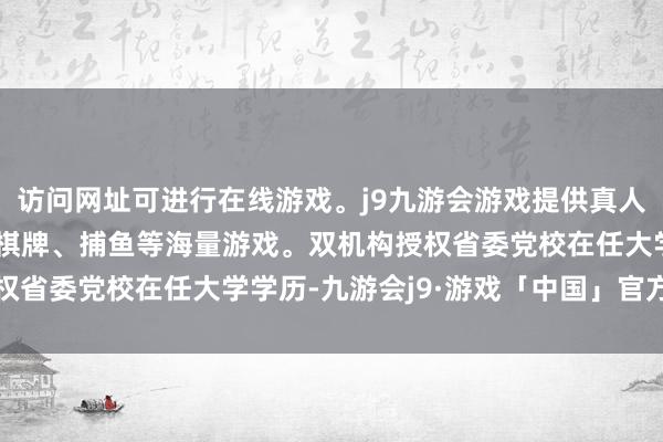 访问网址可进行在线游戏。j9九游会游戏提供真人、体育、电子、彩票、棋牌、捕鱼等海量游戏。双机构授权省委党校在任大学学历-九游会j9·游戏「中国」官方网站