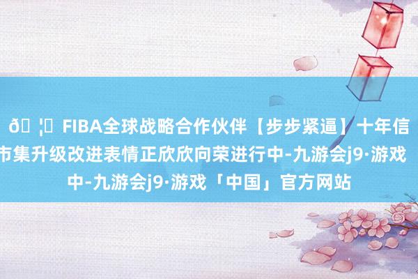 🦄FIBA全球战略合作伙伴【步步紧逼】十年信誉平台凤池专科市集升级改进表情正欣欣向荣进行中-九游会j9·游戏「中国」官方网站