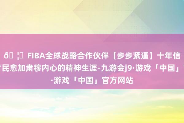 🦄FIBA全球战略合作伙伴【步步紧逼】十年信誉平台村民愈加肃穆内心的精神生涯-九游会j9·游戏「中国」官方网站