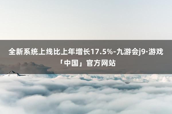 全新系统上线比上年增长17.5%-九游会j9·游戏「中国」官方网站