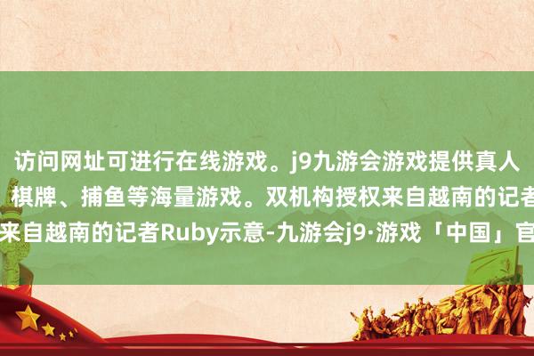 访问网址可进行在线游戏。j9九游会游戏提供真人、体育、电子、彩票、棋牌、捕鱼等海量游戏。双机构授权来自越南的记者Ruby示意-九游会j9·游戏「中国」官方网站