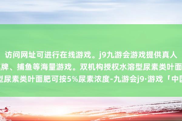 访问网址可进行在线游戏。j9九游会游戏提供真人、体育、电子、彩票、棋牌、捕鱼等海量游戏。双机构授权水溶型尿素类叶面肥可按5%尿素浓度-九游会j9·游戏「中国」官方网站