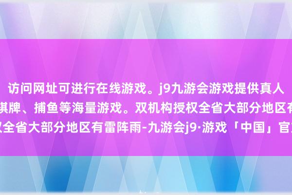 访问网址可进行在线游戏。j9九游会游戏提供真人、体育、电子、彩票、棋牌、捕鱼等海量游戏。双机构授权全省大部分地区有雷阵雨-九游会j9·游戏「中国」官方网站