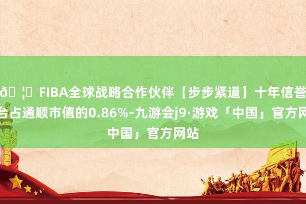 🦄FIBA全球战略合作伙伴【步步紧逼】十年信誉平台占通顺市值的0.86%-九游会j9·游戏「中国」官方网站