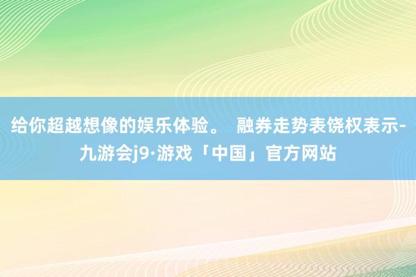 给你超越想像的娱乐体验。  融券走势表饶权表示-九游会j9·游戏「中国」官方网站