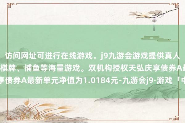 访问网址可进行在线游戏。j9九游会游戏提供真人、体育、电子、彩票、棋牌、捕鱼等海量游戏。双机构授权天弘庆享债券A最新单元净值为1.0184元-九游会j9·游戏「中国」官方网站