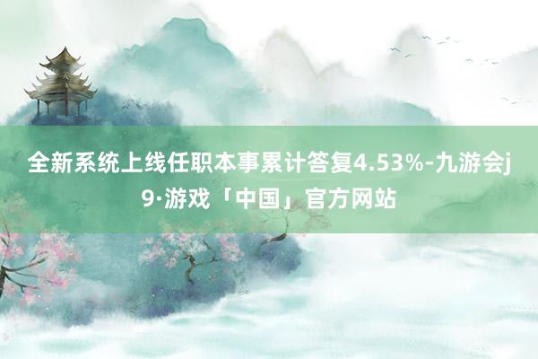 全新系统上线任职本事累计答复4.53%-九游会j9·游戏「中国」官方网站