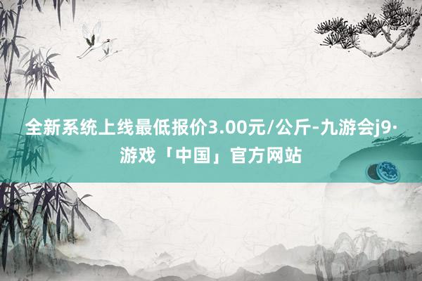 全新系统上线最低报价3.00元/公斤-九游会j9·游戏「中国」官方网站