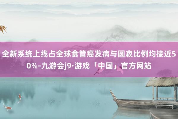 全新系统上线占全球食管癌发病与圆寂比例均接近50%-九游会j9·游戏「中国」官方网站