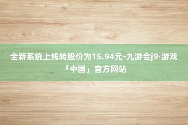 全新系统上线转股价为15.94元-九游会j9·游戏「中国」官方网站