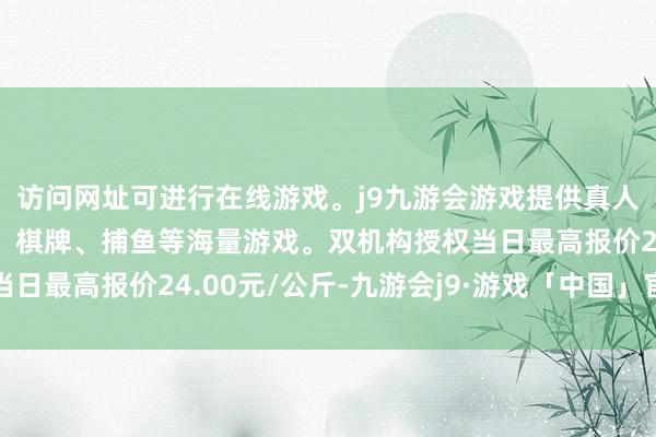 访问网址可进行在线游戏。j9九游会游戏提供真人、体育、电子、彩票、棋牌、捕鱼等海量游戏。双机构授权当日最高报价24.00元/公斤-九游会j9·游戏「中国」官方网站