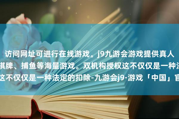 访问网址可进行在线游戏。j9九游会游戏提供真人、体育、电子、彩票、棋牌、捕鱼等海量游戏。双机构授权这不仅仅是一种法定的扣除-九游会j9·游戏「中国」官方网站