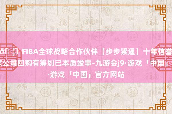 🦄FIBA全球战略合作伙伴【步步紧逼】十年信誉平台11家公司回购有筹划已本质竣事-九游会j9·游戏「中国」官方网站