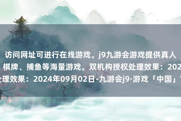 访问网址可进行在线游戏。j9九游会游戏提供真人、体育、电子、彩票、棋牌、捕鱼等海量游戏。双机构授权处理效果：2024年09月02日-九游会j9·游戏「中国」官方网站