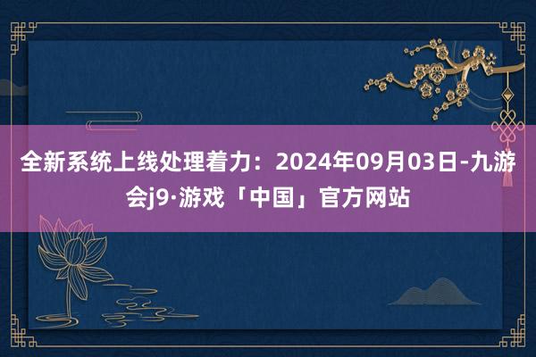 全新系统上线处理着力：2024年09月03日-九游会j9·游戏「中国」官方网站