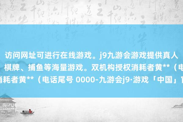 访问网址可进行在线游戏。j9九游会游戏提供真人、体育、电子、彩票、棋牌、捕鱼等海量游戏。双机构授权消耗者黄**（电话尾号 0000-九游会j9·游戏「中国」官方网站