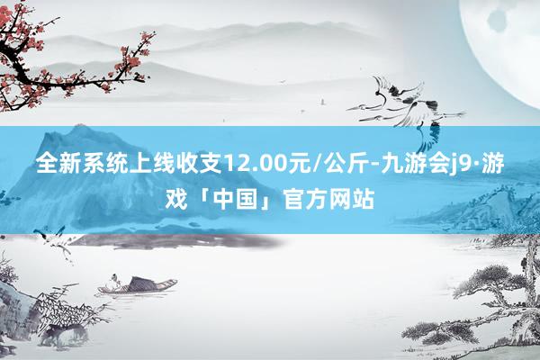 全新系统上线收支12.00元/公斤-九游会j9·游戏「中国」官方网站