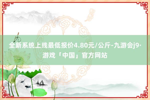 全新系统上线最低报价4.80元/公斤-九游会j9·游戏「中国」官方网站