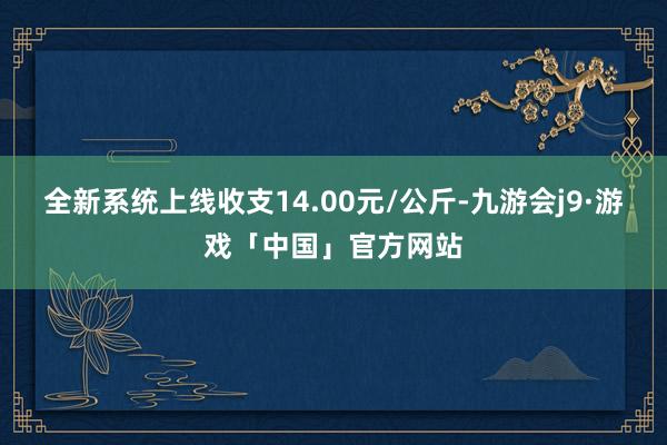 全新系统上线收支14.00元/公斤-九游会j9·游戏「中国」官方网站