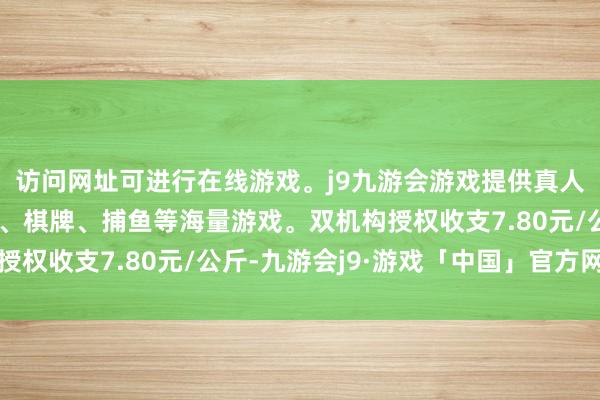 访问网址可进行在线游戏。j9九游会游戏提供真人、体育、电子、彩票、棋牌、捕鱼等海量游戏。双机构授权收支7.80元/公斤-九游会j9·游戏「中国」官方网站