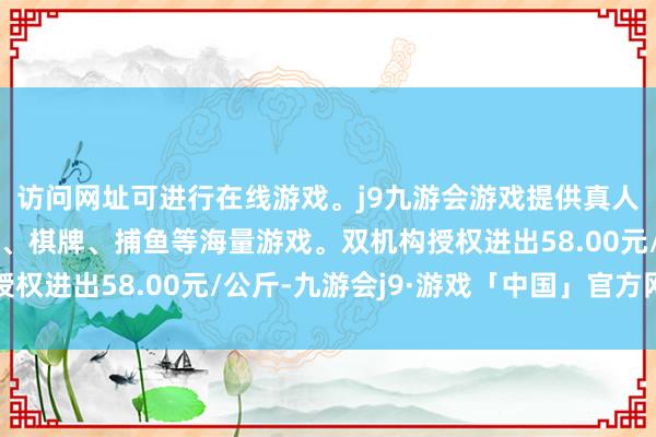 访问网址可进行在线游戏。j9九游会游戏提供真人、体育、电子、彩票、棋牌、捕鱼等海量游戏。双机构授权进出58.00元/公斤-九游会j9·游戏「中国」官方网站