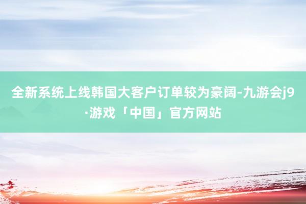 全新系统上线韩国大客户订单较为豪阔-九游会j9·游戏「中国」官方网站