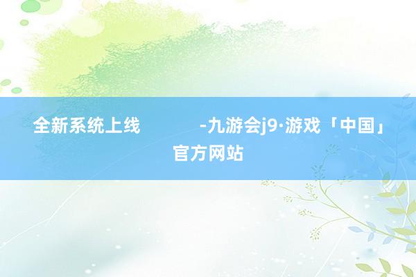 全新系统上线            -九游会j9·游戏「中国」官方网站