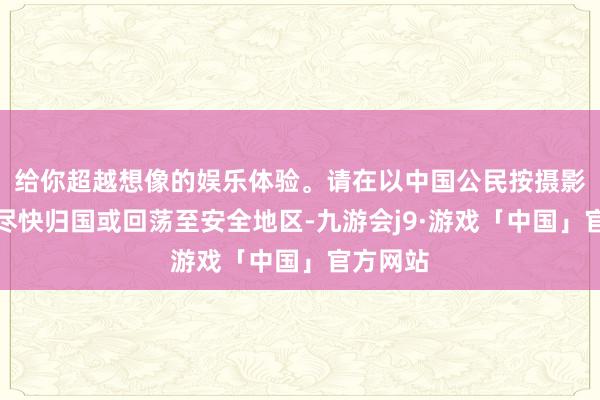 给你超越想像的娱乐体验。请在以中国公民按摄影关条目尽快归国或回荡至安全地区-九游会j9·游戏「中国」官方网站