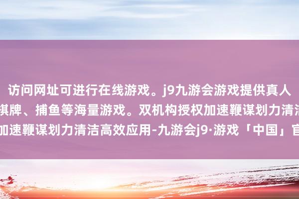 访问网址可进行在线游戏。j9九游会游戏提供真人、体育、电子、彩票、棋牌、捕鱼等海量游戏。双机构授权加速鞭谋划力清洁高效应用-九游会j9·游戏「中国」官方网站