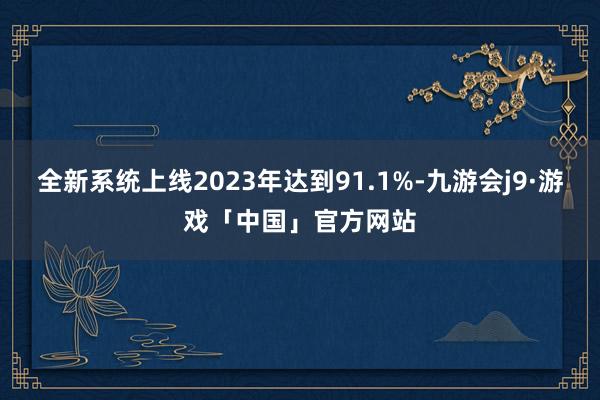 全新系统上线2023年达到91.1%-九游会j9·游戏「中国」官方网站