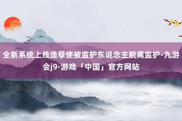 全新系统上线造孽使被监护东说念主脱离监护-九游会j9·游戏「中国」官方网站