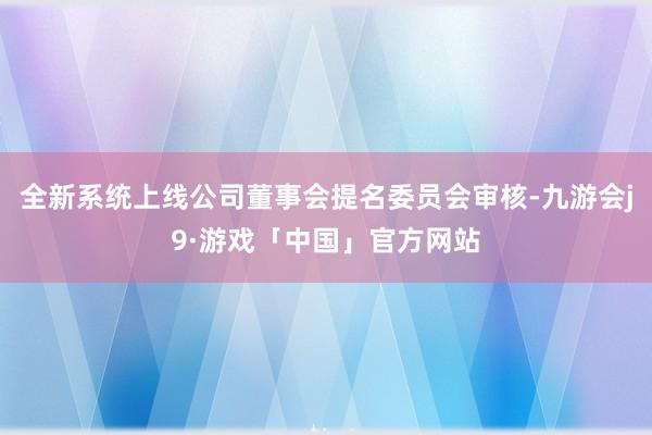 全新系统上线公司董事会提名委员会审核-九游会j9·游戏「中国」官方网站