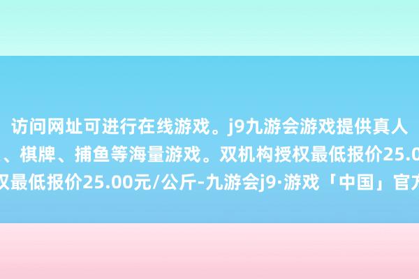 访问网址可进行在线游戏。j9九游会游戏提供真人、体育、电子、彩票、棋牌、捕鱼等海量游戏。双机构授权最低报价25.00元/公斤-九游会j9·游戏「中国」官方网站