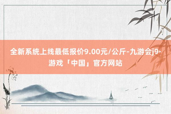 全新系统上线最低报价9.00元/公斤-九游会j9·游戏「中国」官方网站