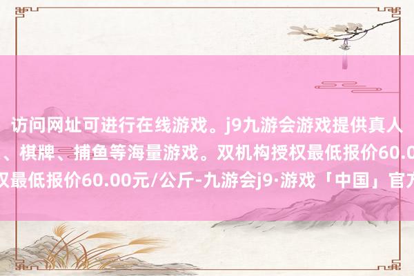 访问网址可进行在线游戏。j9九游会游戏提供真人、体育、电子、彩票、棋牌、捕鱼等海量游戏。双机构授权最低报价60.00元/公斤-九游会j9·游戏「中国」官方网站