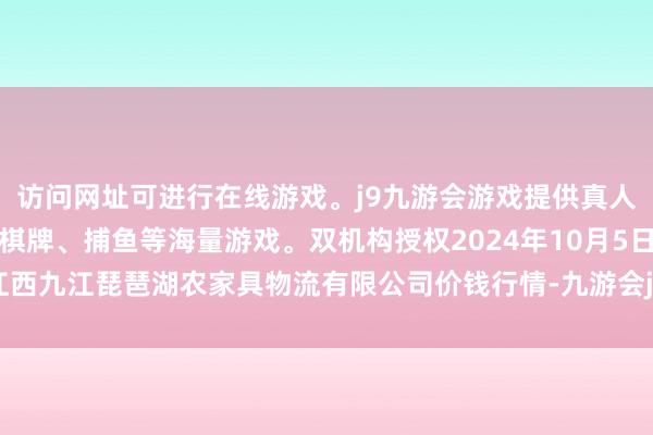 访问网址可进行在线游戏。j9九游会游戏提供真人、体育、电子、彩票、棋牌、捕鱼等海量游戏。双机构授权2024年10月5日江西九江琵琶湖农家具物流有限公司价钱行情-九游会j9·游戏「中国」官方网站