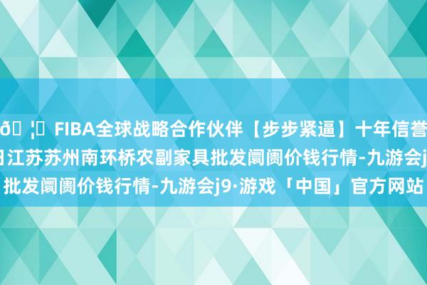 🦄FIBA全球战略合作伙伴【步步紧逼】十年信誉平台2024年10月5日江苏苏州南环桥农副家具批发阛阓价钱行情-九游会j9·游戏「中国」官方网站