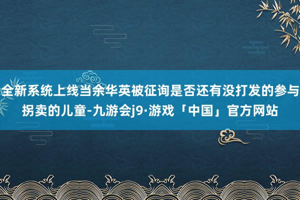 全新系统上线当余华英被征询是否还有没打发的参与拐卖的儿童-九游会j9·游戏「中国」官方网站