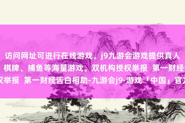 访问网址可进行在线游戏。j9九游会游戏提供真人、体育、电子、彩票、棋牌、捕鱼等海量游戏。双机构授权举报  第一财经告白相助-九游会j9·游戏「中国」官方网站